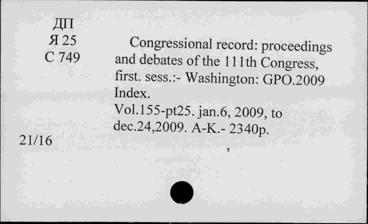 ﻿5125 C 749	Congressional record: proceedings and debates of the 111th Congress, first, sess.:- Washington: GP0.2009 Index. Vol.l55-pt25. jan.6, 2009, to dec.24,2009. A-K.- 2340p.
21/16	5